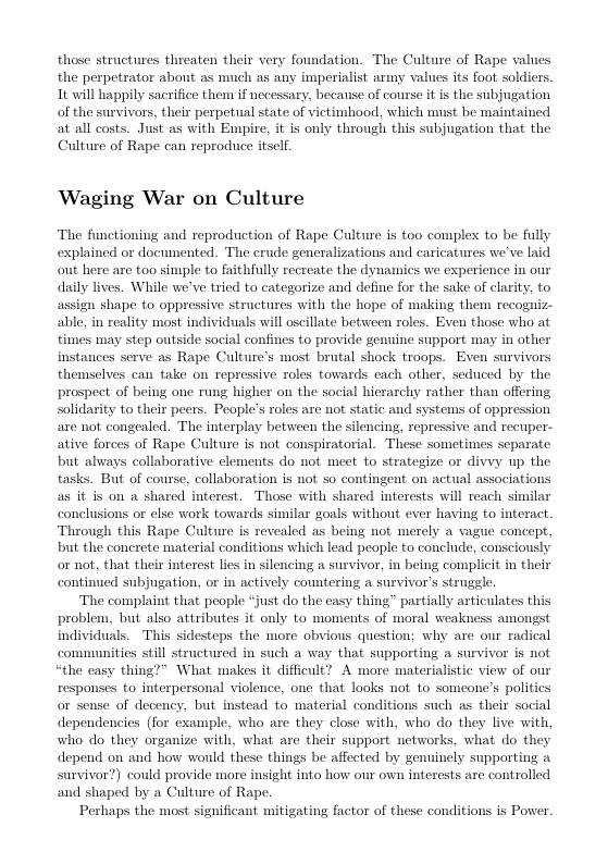 those structures threaten their very foundation. The Culture of Rape values the perpetrator abont as much as any imperialist army values its foot. soldiers. It will happily sacrifice them if necessary, because of course it is the subjugation of the survivors, their perpetual state of victimhood, which must be maintained at all costs. Just as with Empire, it is only through this subjugation that the Culture of Rape can reproduce itsclf.  Waging War on Culture  The functioning and reproduction of Rape Culture is too complex to be fully explained or documented. The erude generalizations and caricatures we’ve laid out here are too simple to faithfully recreate the dynamics we experience in onr daily lives. While we’ve tried to categorize and define for the sake of clarity, to  shape to oppressive structures with the hope of making them recogniz- able, in reality most individuals will oscillate between roles. Even those who at times may step outside social confines to provide enuine support may in other instances serve as Rape Culture’s most brutal shock troops. Even themselves can take on repressive roles towards each other, seduced by the prospect of being one rung higher on the social hierarchy rather than offering solidarity to their peers. People’s roles are not static and systems of oppression axe not congealed. The interplay between the silencing, repressive and recuper- ative forces of Rape Culture is not conspiratorial. These sometimes separate but always collaborative clements do not meet to strategize or divvy up the tasks. But of course, collaboration is not so contingent on actual associations as it is on a shared interest. Those with shared interests will reach similar conelusions or clse work towards similar goals without ever having to interact Through this Rape Culture is revealed as being not merely a vague concept, but the concrete material conditions which lead people to conclude, consciously or not, that their interest lies in silencing a survivor, in being complicit in their contined subjugation, or in actively countering a survivor’s strugle.  The complaint that people “just do the easy thing” partially articulates this problem, but also atributes it only to moments of moral weakness amongst individuals. This sidesteps the more obvious question; why are our radical communities still structured in such a way that supporting a survivor is not “the casy thing?” What makes it difficult? A more materialistic view of our responses to interpersonal violence, one that looks not to someone’s politics or sense of decency, but instead to material conditions such as their social dependencies (for example, who are they close with, who do they live with, who do they organize with, what are their support networks, what do they depend on and how would these things be affected by genuinely supporting urvivor?) conld provide more insight into how onr own interests are controlled and shaped by a Culture of Rape.  Perhaps the most significant mitigating factor of these conditions is Power.  